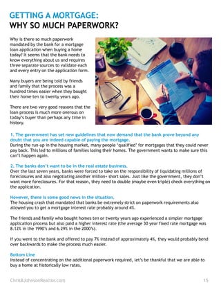ChrisBJohnsonRealtor.com 15
GETTING A MORTGAGE:
WHY SO MUCH PAPERWORK?
1. The government has set new guidelines that now demand that the bank prove beyond any
doubt that you are indeed capable of paying the mortgage.
During the run-up in the housing market, many people ‘qualified’ for mortgages that they could never
pay back. This led to millions of families losing their homes. The government wants to make sure this
can’t happen again.
2. The banks don’t want to be in the real estate business.
Over the last seven years, banks were forced to take on the responsibility of liquidating millions of
foreclosures and also negotiating another million+ short sales. Just like the government, they don’t
want more foreclosures. For that reason, they need to double (maybe even triple) check everything on
the application.
However, there is some good news in the situation.
The housing crash that mandated that banks be extremely strict on paperwork requirements also
allowed you to get a mortgage interest rate probably around 4%.
The friends and family who bought homes ten or twenty years ago experienced a simpler mortgage
application process but also paid a higher interest rate (the average 30 year fixed rate mortgage was
8.12% in the 1990’s and 6.29% in the 2000’s).
If you went to the bank and offered to pay 7% instead of approximately 4%, they would probably bend
over backwards to make the process much easier.
Bottom Line
Instead of concentrating on the additional paperwork required, let’s be thankful that we are able to
buy a home at historically low rates.
Why is there so much paperwork
mandated by the bank for a mortgage
loan application when buying a home
today? It seems that the bank needs to
know everything about us and requires
three separate sources to validate each
and every entry on the application form.
Many buyers are being told by friends
and family that the process was a
hundred times easier when they bought
their home ten to twenty years ago.
There are two very good reasons that the
loan process is much more onerous on
today’s buyer than perhaps any time in
history.
 