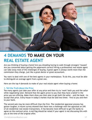 4 DEMANDS TO MAKE ON YOUR
REAL ESTATE AGENT
Are you thinking of buying a home? Are you dreading having to walk through strangers’ houses?
Are you concerned about getting the paperwork correct? Hiring a professional real estate agent
can take away most of the challenges of buying. A great agent is always worth more than the
commission they charge, just like a great doctor or great accountant.
You want to deal with one of the best agents in your marketplace. To do this, you must be able
to distinguish an average agent from a great one.
Here are the top 4 demands to make of your real estate agent when buying a home:
1. Tell the Truth About the Price
Too many agents just take your offer at any price and then try to ‘work’ both you and the seller
while negotiating later. Demand that the agent prove to you that they have a belief in the
price you are offering. Make them show you their plan to get both the seller - and the bank - to
accept that price. Every house in today’s market must be sold two times – first to you and then
to your bank.
The second sale may be more difficult than the first. The residential appraisal process has
gotten tougher; A recent survey showed that there was a challenge with the appraisal on 24%
of all residential real estate transactions. It has become more difficult to get the banks to
agree on the contract price. A red flag should be raised if your agent is not discussing this with
you at the time of the original offer.
ChrisBJohnsonRealtor.com 17
 