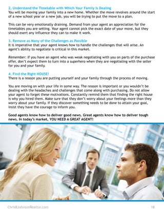 ChrisBJohnsonRealtor.com 18
2. Understand the Timetable with Which Your Family is Dealing
You will be moving your family into a new home. Whether the move revolves around the start
of a new school year or a new job, you will be trying to put the move to a plan.
This can be very emotionally draining. Demand from your agent an appreciation for the
timetables you are setting. Your agent cannot pick the exact date of your move, but they
should exert any influence they can to make it work.
3. Remove as Many of the Challenges as Possible
It is imperative that your agent knows how to handle the challenges that will arise. An
agent’s ability to negotiate is critical in this market.
Remember: If you have an agent who was weak negotiating with you on parts of the purchase
offer, don’t expect them to turn into a superhero when they are negotiating with the seller
for you and your family.
4. Find the Right HOUSE!
There is a reason you are putting yourself and your family through the process of moving.
You are moving on with your life in some way. The reason is important or you wouldn’t be
dealing with the headaches and challenges that come along with purchasing. Do not allow
your agent to forget these motivations. Constantly remind them that finding the right house
is why you hired them. Make sure that they don’t worry about your feelings more than they
worry about your family. If they discover something needs to be done to attain your goal,
insist they have the courage to inform you.
Good agents know how to deliver good news. Great agents know how to deliver tough
news. In today’s market, YOU NEED A GREAT AGENT!
 