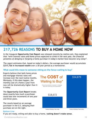 ChrisBJohnsonRealtor.com 19
217,726 REASONS TO BUY A HOME NOW
In the inaugural Opportunity Cost Report was released recently by realtor.com, they explained
that “with interest rates and home prices expected to climb in the next year, the financial
penalties of delaying or forgoing a home purchase in today’s market have become very steep”.
The report estimates that, based on today’s dollars, the average purchaser would accumulate
$217,726 in increased wealth over a 30-year period as a homeowner.
What could this mean to someone sitting on the fence waiting to buy?
Experts believe that both home prices
and mortgage interest rates will
increase over the next twelve months.
Obviously, if this does happen, the
monthly cost of a home a year from
now will be dramatically higher than it
is today.
The Opportunity Cost Report breaks
down exactly how much a purchaser
could lose over increments of one year
and three years.
The results based on an average
purchaser in the U.S. delaying their
purchase are on the right.
Bottom Line
If you are ready, willing and able to buy a home, waiting doesn’t make sense.
 