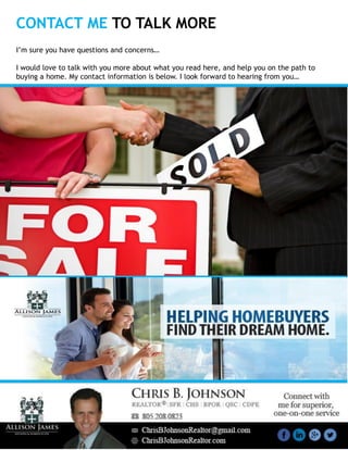 CONTACT ME TO TALK MORE
I’m sure you have questions and concerns…
I would love to talk with you more about what you read here, and help you on the path to
buying a home. My contact information is below. I look forward to hearing from you…
 