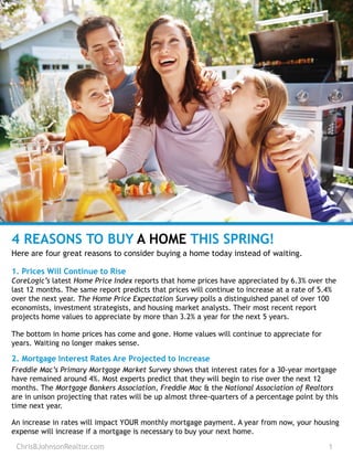 ChrisBJohnsonRealtor.com 1
4 REASONS TO BUY A HOME THIS SPRING!
Here are four great reasons to consider buying a home today instead of waiting.
1. Prices Will Continue to Rise
CoreLogic’s latest Home Price Index reports that home prices have appreciated by 6.3% over the
last 12 months. The same report predicts that prices will continue to increase at a rate of 5.4%
over the next year. The Home Price Expectation Survey polls a distinguished panel of over 100
economists, investment strategists, and housing market analysts. Their most recent report
projects home values to appreciate by more than 3.2% a year for the next 5 years.
The bottom in home prices has come and gone. Home values will continue to appreciate for
years. Waiting no longer makes sense.
2. Mortgage Interest Rates Are Projected to Increase
Freddie Mac’s Primary Mortgage Market Survey shows that interest rates for a 30-year mortgage
have remained around 4%. Most experts predict that they will begin to rise over the next 12
months. The Mortgage Bankers Association, Freddie Mac & the National Association of Realtors
are in unison projecting that rates will be up almost three-quarters of a percentage point by this
time next year.
An increase in rates will impact YOUR monthly mortgage payment. A year from now, your housing
expense will increase if a mortgage is necessary to buy your next home.
 