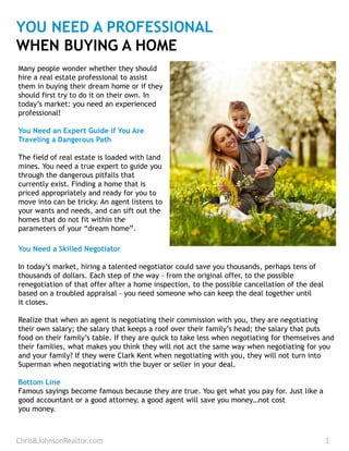 YOU NEED A PROFESSIONAL
WHEN BUYING A HOME
Many people wonder whether they should
hire a real estate professional to assist
them in buying their dream home or if they
should first try to do it on their own. In
today’s market: you need an experienced
professional!
You Need an Expert Guide if You Are
Traveling a Dangerous Path
The field of real estate is loaded with land
mines. You need a true expert to guide you
through the dangerous pitfalls that
currently exist. Finding a home that is
priced appropriately and ready for you to
move into can be tricky. An agent listens to
your wants and needs, and can sift out the
homes that do not fit within the
parameters of your “dream home”.
You Need a Skilled Negotiator
In today’s market, hiring a talented negotiator could save you thousands, perhaps tens of
thousands of dollars. Each step of the way – from the original offer, to the possible
renegotiation of that offer after a home inspection, to the possible cancellation of the deal
based on a troubled appraisal – you need someone who can keep the deal together until
it closes.
Realize that when an agent is negotiating their commission with you, they are negotiating
their own salary; the salary that keeps a roof over their family’s head; the salary that puts
food on their family’s table. If they are quick to take less when negotiating for themselves and
their families, what makes you think they will not act the same way when negotiating for you
and your family? If they were Clark Kent when negotiating with you, they will not turn into
Superman when negotiating with the buyer or seller in your deal.
Bottom Line
Famous sayings become famous because they are true. You get what you pay for. Just like a
good accountant or a good attorney, a good agent will save you money…not cost
you money.
ChrisBJohnsonRealtor.com 3
 