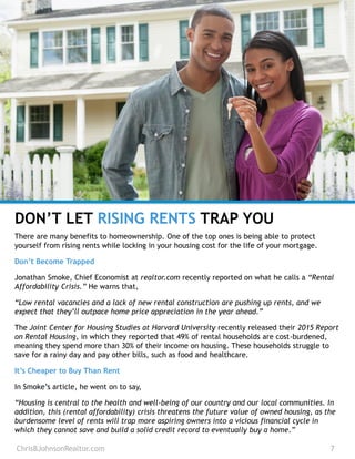 DON’T LET RISING RENTS TRAP YOU
There are many benefits to homeownership. One of the top ones is being able to protect
yourself from rising rents while locking in your housing cost for the life of your mortgage.
Don’t Become Trapped
Jonathan Smoke, Chief Economist at realtor.com recently reported on what he calls a “Rental
Affordability Crisis.” He warns that,
“Low rental vacancies and a lack of new rental construction are pushing up rents, and we
expect that they’ll outpace home price appreciation in the year ahead.”
The Joint Center for Housing Studies at Harvard University recently released their 2015 Report
on Rental Housing, in which they reported that 49% of rental households are cost-burdened,
meaning they spend more than 30% of their income on housing. These households struggle to
save for a rainy day and pay other bills, such as food and healthcare.
It’s Cheaper to Buy Than Rent
In Smoke’s article, he went on to say,
“Housing is central to the health and well-being of our country and our local communities. In
addition, this (rental affordability) crisis threatens the future value of owned housing, as the
burdensome level of rents will trap more aspiring owners into a vicious financial cycle in
which they cannot save and build a solid credit record to eventually buy a home.”
ChrisBJohnsonRealtor.com 7
 