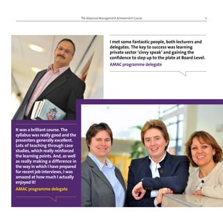 The Advanced Management Achievement Course 11
I met some fantastic people, both lecturers and
delegates. The key to success was learning
private sector ‘civvy speak’ and gaining the
confidence to step up to the plate at Board Level.
AMAC programme delegate
It was a brilliant course. The
syllabus was really good and the
presenters generally excellent.
Lots of teaching through case
studies, which really reinforced
the learning points. And, as well
as really making a difference in
the way in which I have prepared
for recent job interviews, I was
amazed at how much I actually
enjoyed it!
AMAC programme delegate
 