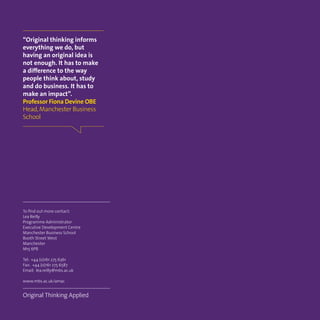 To find out more contact:
Lea Reilly
Programme Administrator
Executive Development Centre
Manchester Business School
Booth Street West
Manchester
M15 6PB
Tel: +44 (0)161 275 6361
Fax: +44 (0)161 275 6587
Email: lea.reilly@mbs.ac.uk
www.mbs.ac.uk/amac
Original Thinking Applied
“Original thinking informs
everything we do, but
having an original idea is
not enough. It has to make
a difference to the way
people think about, study
and do business. It has to
make an impact”.
Professor Fiona Devine OBE
Head,Manchester Business
School
 