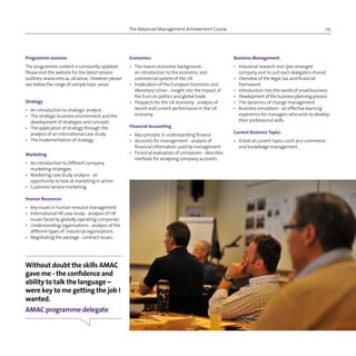 The Advanced Management Achievement Course 05
Economics
•	The macro-economic background -
an introduction to the economic and
commercial system of the UK
•	Implication of the European Economic and
Monetary Union - insight into the impact of
the Euro on politics and global trade
•	Prospects for the UK economy - analysis of
recent and current performance in the UK
economy.
Financial Accounting
•	 Key concepts in understanding finance
•	Accounts for management - analysis of
financial information used by management
•	Financial evaluation of companies - describes
methods for analysing company accounts.
Programme sessions
The programme content is constantly updated.
Please visit the website for the latest session
outlines: www.mbs.ac.uk/amac. However please
see below the range of sample topic areas:
Strategy
•	 An introduction to strategic analysis
•	The strategic business environment and the
development of strategies and concepts
•	 The application of strategy through the 		
	 analysis of an international case study
•	 The implementation of strategy.
Marketing
•	An introduction to different company
marketing strategies
•	Marketing case study analysis - an
opportunity to look at marketing in action
•	 Customer service marketing.
Human Resources
•	 Key issues in human resource management
•	International HR case study - analysis of HR
issues faced by globally operating companies
•	Understanding organisations - analysis of the
different types of industrial organisations
•	 Negotiating the package - contract issues.
Business Management
•	Industrial research visit (pre-arranged
company visit to suit each delegate’s choice)
•	Overview of the legal,tax and financial
framework
•	 Introduction into the world of small business
•	Development of thebusinessplanningprocess
•	 The dynamics of change management
•	Business simulation - an effective learning
experience for managers who wish to develop
their professional skills.
Current Business Topics
•	A look at current topics such as e-commerce
and knowledge management.
Without doubt the skills AMAC
gave me - the confidence and
ability to talk the language –
were key to me getting the job I
wanted.
AMAC programme delegate
 