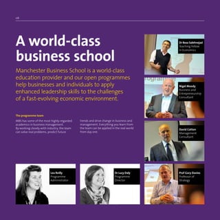06
A world-class
business school
Manchester Business School is a world-class
education provider and our open programmes
help businesses and individuals to apply
enhanced leadership skills to the challenges
of a fast-evolving economic environment.
The programme team
MBS has some of the most highly-regarded
academics in business management.
By working closely with industry, the team
can solve real problems, predict future
trends and drive change in business and
management. Everything you learn from
the team can be applied in the real world
from day one.
Dr Reza Salehnejad
Teaching Fellow
in Economics
David Cotton
Management
Consultant
Prof Gary Davies
Professor of
Strategy
Dr Lucy Daly
Programme
Director
Lea Reilly
Programme
Administrator
Nigel Moody
Business and
Entrepreneurship
Consultant
 