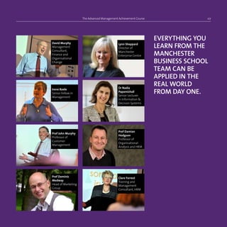 The Advanced Management Achievement Course 07
EVERYTHING YOU
LEARN FROM THE
MANCHESTER
BUSINESS SCHOOL
TEAM CAN BE
APPLIED IN THE
REAL WORLD
FROM DAY ONE.
Prof Dominic
Medway
Head of Marketing
Group
Lynn Sheppard
Director of
Manchester
Enterprise Centre
Prof Damian
Hodgson
Professor of
Organisational
Analysis and HRM
Clare Forrest
Training and
Management
Consultant, HRM
David Murphy
Management
Consultant,
Finance and
Organisational
Change
Irene Roele
Senior Fellow in
Management
Prof John Murphy
Professor of
Customer
Management
Dr Nadia
Papamichail
Senior Lecturer
in Information 
Decision Systems
 