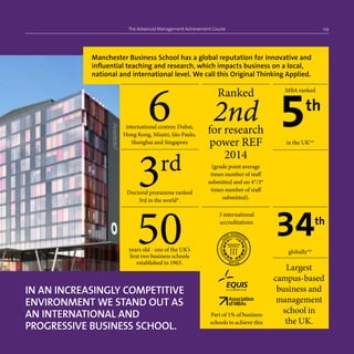 The Advanced Management Achievement Course 09
IN AN INCREASINGLY COMPETITIVE
ENVIRONMENT WE STAND OUT AS
AN INTERNATIONAL AND
PROGRESSIVE BUSINESS SCHOOL.
Largest
campus-based
business and
management
school in
the UK.
50years old - one of the UK’s
first two business schools
established in 1965.
3 international
accreditations
Part of 1% of business
schools to achieve this
3rd
Doctoral proramme ranked
3rd in the world*.
6international centres: Dubai,
Hong Kong, Miami, São Paulo,
Shanghai and Singapore
Ranked
2ndfor research
power REF
2014
(grade point average
times number of staff
submitted and on 4*/3*
times number of staff
submitted).
MBA ranked
5th
in the UK**
34th
globally**
Manchester Business School has a global reputation for innovative and
influential teaching and research, which impacts business on a local,
national and international level. We call this Original Thinking Applied.
 