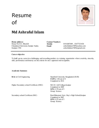 Resume
of
Md Ashraful Islam
Home address: Contact Numbers
House No:313, Block:B Mobile 01916887489 , 01677321836
Chandana-Chowrasta,Gazipur Sadar,
Gazipur-1702
Email ashrafulislam7489@yahoo.com
ashrafulislam7489@gmail.com
Career objective
To build up my career in a challenging and rewarding position at a winning organization where creativity, sincerity,
skill, performance and honesty are the criteria for one´s appraisal and recognition.
Academic Summary
B.Sc in Civil Engineering Stamford University Bangladesh (SUB)
CGPA: 3.86 out of 4
Completed in 2014
Higher Secondary school Certificate (HSC) M.E.H. Arif College,Gazipur
Completed in 2009
GPA: 4.70 out of 5
Group: Science
Secondary school Certificate (SSC) Rani Bilasmoni Govt. Boy´s High School,Gazipur
Completed in 2007
GPA: 4.25 out of 5
Group: Science
 