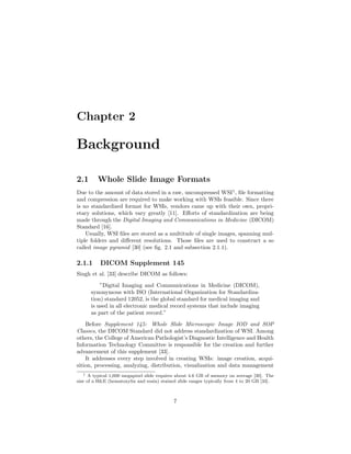 Chapter 2
Background
2.1 Whole Slide Image Formats
Due to the amount of data stored in a raw, uncompressed WSI1
, ﬁle formatting
and compression are required to make working with WSIs feasible. Since there
is no standardized format for WSIs, vendors came up with their own, propri-
etary solutions, which vary greatly [11]. Eﬀorts of standardization are being
made through the Digital Imaging and Communications in Medicine (DICOM)
Standard [16].
Usually, WSI ﬁles are stored as a multitude of single images, spanning mul-
tiple folders and diﬀerent resolutions. Those ﬁles are used to construct a so
called image pyramid [30] (see ﬁg. 2.1 and subsection 2.1.1).
2.1.1 DICOM Supplement 145
Singh et al. [33] describe DICOM as follows:
”Digital Imaging and Communications in Medicine (DICOM),
synonymous with ISO (International Organization for Standardiza-
tion) standard 12052, is the global standard for medical imaging and
is used in all electronic medical record systems that include imaging
as part of the patient record.”
Before Supplement 145: Whole Slide Microscopic Image IOD and SOP
Classes, the DICOM Standard did not address standardization of WSI. Among
others, the College of American Pathologist’s Diagnostic Intelligence and Health
Information Technology Committee is responsible for the creation and further
advancement of this supplement [33].
It addresses every step involved in creating WSIs: image creation, acqui-
sition, processing, analyzing, distribution, visualization and data management
1 A typical 1,600 megapixel slide requires about 4.6 GB of memory on average [30]. The
size of a H&E (hematoxylin and eosin) stained slide ranges typically from 4 to 20 GB [33].
7
 