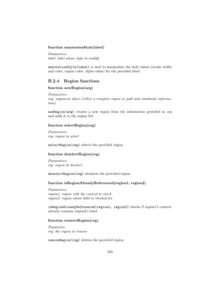 function annotationStyle(label)
Parameters:
label: label whose style to modify
annotationStyle(label) is used to manipulate the style values (stroke width
and color, region color, alpha value) for the provided label.
B.2.4 Region functions
function newRegion(arg)
Parameters:
arg: argument object (either a complete region or path and coordinate informa-
tion)
newRegion(arg) creates a new region from the information provided in arg
and adds it to the region list.
function selectRegion(reg)
Parameters:
reg: region to select
selectRegion(reg) selects the provided region.
function deselectRegion(reg)
Parameters:
reg: region to deselect
deselectRegion(reg) deselects the provided region.
function isRegionAlreadyReferenced(region1, region2)
Parameters:
region1: region with the context to check
region2: region whose label is checked for
isRegionAlreadyReferenced(region1, region2) checks if region1’s context
already contains region2’s label.
function removeRegion(reg)
Parameter:
reg: the region to remove
removeRegion(reg) deletes the provided region.
103
 