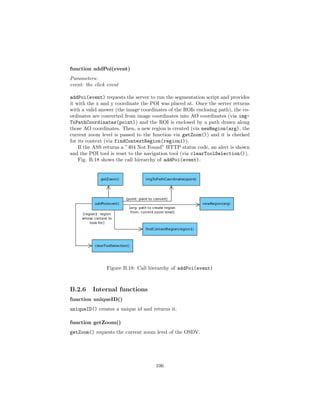 function addPoi(event)
Parameters:
event: the click event
addPoi(event) requests the server to run the segmentation script and provides
it with the x and y coordinate the POI was placed at. Once the server returns
with a valid answer (the image coordinates of the ROIs enclosing path), the co-
ordinates are converted from image coordinates into AO coordinates (via img-
ToPathCoordinates(point)) and the ROI is enclosed by a path drawn along
those AO coordinates. Then, a new region is created (via newRegion(arg), the
current zoom level is passed to the function via getZoom()) and it is checked
for its context (via findContextRegion(region1)).
If the ASS returns a ”404 Not Found” HTTP status code, an alert is shown
and the POI tool is reset to the navigation tool (via clearToolSelection()).
Fig. B.18 shows the call hierarchy of addPoi(event).
Figure B.18: Call hierarchy of addPoi(event)
B.2.6 Internal functions
function uniqueID()
uniqueID() creates a unique id and returns it.
function getZoom()
getZoom() requests the current zoom level of the OSDV.
106
 