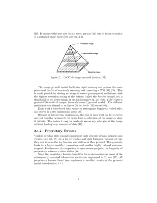 [16]. It impacted the way how data is stored greatly [33], due to the introduction
of a pyramid image model [16] (see ﬁg. 2.1).
Figure 2.1: DICOMs image pyramid (source: [33])
The image pyramid model facilitates rapid zooming and reduces the com-
putational burden of randomly accessing and traversing a WSI [33], [35]. This
is made possible by storing an image in several precomputed resolutions, with
the highest resolution sitting at the bottom (called the baseline image) and a
thumbnail or low power image at the top (compare ﬁg. 2.1) [16]. This creates a
pyramid like stack of images, hence the name ”pyramid model”. The diﬀerent
resolutions are referred to as layers [16] or levels [33] respectively.
Each level is tessellated into square or rectangular fragments, called tiles,
and stored in a two dimensional array [30].
Because of this internal organization, the tiles of each level can be retrieved
and put together separately, to either form a subregion of the image or show
it entirely. This makes it easy to randomly access any subregion of the image
without loading large amounts of data [33].
2.1.2 Proprietary Formats
Vendors of whole slide scanners implement their own ﬁle formats, libraries and
viewers (see tab. 2.1 for a list of vendors and their formats). Because of this,
they can focus on the key features and abilities of their product. This generally
leads to a higher usability, ease-of-use and enables highly tailored customer
support. Furthermore, in comparison to open source projects, the longevity of
proprietary software is often higher [48].
Since the proprietary formats have little to no documentation, most of the
subsequently presented information was reverse engineered in [21] and [67]. All
proprietary formats listed here implement a modiﬁed version of the pyramid
model introduced in 2.1.1
8
 