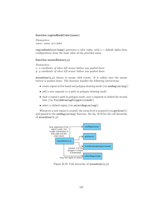 function regionHashColor(name)
Parameters:
name: name of a label
regionHashColor(name) generates a color (rgba, with a = default alpha from
conﬁguration) from the hash value of the provided name.
function mouseDown(x,y)
Parameters:
x: x coordinate of when left mouse button was pushed down
y: y coordinate of when left mouse button was pushed down
mouseDown(x,y) listens to mouse click events. It is called, once the mouse
button is pushed down. The function handles the following interactions:
• create region in free hand and polygon drawing mode (via newRegion(arg))
• add a new segment to a path in polygon drawing mode
• close a region’s path in polygon mode, once a segment is clicked the second
time (via finishDrawingPolygon(closed))
• select a clicked region (via selectRegion(reg))
Whenever a new region is created, the zoom level is acquired (via getZoom())
and passed to the newRegion(arg) function. See ﬁg. B.19 for the call hierarchy
of mouseDown(x,y).
Figure B.19: Call hierarchy of mouseDown(x,y)
107
 