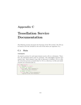 Appendix C
Tessellation Service
Documentation
The following sections document the functions of the TS in detail. The TS can
be found on the disc included at the end of this thesis (see appendix A.1).
C.1 Main
run(input)
As stated in section 5.2, each input element can be a ﬁle or a dictionary. There-
fore, the individual entries must be examined. The run(input) function does
exactly that. Each element’s type (ﬁle or directory) is checked. If it is a ﬁle,
the extraction process is started (line 8). If it is a directory, its ﬁles and subdi-
rectories are extracted (line 5).
1 def run ( input ) :
2 f o r element in input :
3 # input i s f o l d e r :
4 i f ( os . path . i s d i r ( element ) ) :
5 f i l e s f r o m d i r ( element )
6 # input i s f i l e :
7 e l i f ( os . path . i s f i l e ( element ) ) :
8 r e g i o n s f r o m f i l e ( element )
111
 