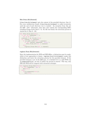 ﬁles from dir(element)
files from dir(element) gets the content of the provided directory (line 4).
For every subdirectory found, files from dir(element) is called recursively,
until the end of each directory tree is reached. An exception from this are
the DZI ” ﬁles” directories, since they only contain the corresponding DZI’s
tessellated image levels (line 6 - 8). If a ﬁle was found, the extraction process is
started for it (line 9 - 10).
1 def f i l e s f r o m d i r ( d i r ) :
2 i f not d i r . endswith ( ’ / ’ ) :
3 d i r = d i r + ’ / ’
4 contents = os . l i s t d i r ( d i r )
5 f o r content in contents :
6 i f os . path . i s d i r ( d i r + content ) :
7 i f not content . endswith ( ’ f i l e s ’ ) :
8 f i l e s f r o m d i r ( d i r + content )
9 e l s e :
10 r e g i o n s f r o m f i l e ( d i r + content )
regions from ﬁle(element)
Since the implementation for WSI and DZI diﬀers, a distinction must be made,
which of two approaches is chosen. regions from file(element) makes this
distinction and starts the extraction process for the provided element. If the
provided element is not of the DZI type, it is checked if it is a valid WSI (via
is supported(file), see line 5) before the process is started. This way, only
DZI and WSI will be targeted with extraction attempts.
1 def r e g i o n s f r o m f i l e ( f i l e ) :
2 i f f i l e . endswith ( ’ . dzi ’ ) :
3 dzi ( f i l e )
4 e l s e :
5 i f ( is suppoted ( f i l e ) ) :
6 wsi ( f i l e )
112
 