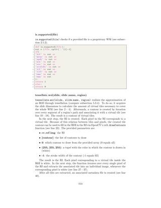 is supported(ﬁle)
is supported(file) checks if a provided ﬁle is a proprietary WSI (see subsec-
tion 2.1.2).
1 def is suppoted ( f i l e ) :
2 ext = ( f i l e . s p l i t ( ’ . ’ ) ) [ −1]
3 i f (
4 ’ b i f ’ in ext or
5 ’ mrxs ’ in ext or
6 ’ npdi ’ in ext or
7 ’ scn ’ in ext or
8 ’ svs ’ in ext or
9 ’ s v s l i d e ’ in ext or
10 ’ t i f ’ in ext or
11 ’ t i f f ’ in ext or
12 ’vms ’ in ext or
13 ’vmu ’ in ext
14 ) :
15 return 1
16 e l s e :
17 return 0
tessellate wsi(slide, slide name, region)
tessellate wsi(slide, slide name, region) realizes the approximation of
an ROI through tessellation (compare subsection 5.3.4). To do so, it acquires
the slide dimensions to calculate the amount of virtual tiles necessary to cover
the whole WSI (see line 2 - 4). Afterwards, a contour is created by iteration
over every segment of a region’s path and associating it with a virtual tile (see
line 10 - 18). The result is a contour of virtual tiles.
In the next step, the RI is created. Each pixel in the RI corresponds to a
virtual tile. Because of this relation between tiles and pixels, the created tile
contour can be used to ﬁll in the ROI in the RI via OpenCV’s cv2.drawContours
function (see line 23). The provided parameters are:
• cv ref img: the RI
• [contour]: the list of contours to draw
• 0: which contour to draw from the provided array (0 equals all)
• (255, 255, 255): a tupel with the color in which the contour is drawn in
(white)
• -1: the stroke width of the contour (-1 equals ﬁll)
The result is the RI. Each pixel corresponding to a virtual tile inside the
ROI is white. In the next step, the function iterates over every single pixel of
the RI and extracts the associated tile into an individual image, whenever the
corresponding pixel is white (see line 27 - 37).
After all tiles are extracted, an associated metadata ﬁle is created (see line
40).
114
 