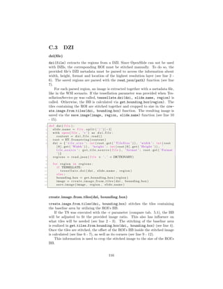 C.3 DZI
dzi(ﬁle)
dzi(file) extracts the regions from a DZI. Since OpenSlide can not be used
with DZIs, the corresponding ROI must be stitched manually. To do so, the
provided ﬁle’s DZI metadata must be parsed to access the information about
width, height, format and location of the highest resolution layer (see line 2 -
6). The saved regions are parsed with the read json(path) function (see line
7).
For each parsed region, an image is extracted together with a metadata ﬁle,
like in the WSI scenario. If the tessellation parameter was provided when Tes-
sellationService.py was called, tessellate dzi(dzi, slide name, region) is
called. Otherwise, the BB is calculated via get bounding box(region). The
tiles containing the ROI are stitched together and cropped to size in the cre-
ate image from tiles(dzi, bounding box) function. The resulting image is
saved via the save image(image, region, slide name) function (see line 10
- 15).
1 def dzi ( f i l e ) :
2 slide name = f i l e . s p l i t ( ’ / ’ ) [ −1]
3 with open ( f i l e , ’ r ’ ) as d z i f i l e :
4 content = d z i f i l e . read ()
5 root = ET. fromstring ( content )
6 dzi = { ’ t i l e s i z e ’ : i n t ( root . get ( ’ T i l e S i z e ’ ) ) , ’ width ’ : i n t ( root
[ 0 ] . get ( ’Width ’ ) ) , ’ height ’ : i n t ( root [ 0 ] . get ( ’ Height ’ ) ) , ’
t i l e s o u r c e ’ : g e t t i l e s o u r c e ( f i l e ) , ’ format ’ : root . get ( ’ Format
’ ) }
7 r e g i o n s = read json ( f i l e + ’ ’ + DICTIONARY)
8
9 f o r region in r e g i o n s :
10 i f TESSELLATE:
11 t e s s e l l a t e d z i ( dzi , slide name , region )
12 e l s e :
13 bounding box = get bounding box ( region )
14 image = c r e a t e i m a g e f r o m t i l e s ( dzi , bounding box )
15 save image ( image , region , slide name )
create image from tiles(dzi, bounding box)
create image from tiles(dzi, bounding box) stitches the tiles containing
the baseline area by utilizing the ROI’s BB.
If the TS was executed with the -r parameter (compare tab. 5.1), the BB
will be adjusted to ﬁt the provided image ratio. This also has inﬂuence on
what tiles will be needed (see line 2 - 3). The stitching of the baseline area
is realized in get tiles from bounding box(dzi, bounding box) (see line 4).
Once the tiles are stitched, the oﬀset of the ROI’s BB inside the stitched image
is calculated (see line 6 - 7), as well as its corners (see line 9 - 12).
This information is used to crop the stitched image to the size of the ROI’s
BB.
116
 