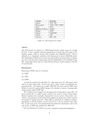 vendor formats
Aperio SVS, TIF
Hamamatsu VMS, VMU, NDPI
Leica SCN
3DHistech/Mirax MRXS
Philips TIFF
Sakura SVSLIDE
Trestle TIF
Ventana BIF, TIF
Table 2.1: File formats by vendor
Aperio
The SVS format by Aperio is a TIFF-based format, which comes in a single
ﬁle [21]. It has a speciﬁc internal organization in which the ﬁrst image is the
baseline image, which is always tiled (usually with 240x240 pixels). This is
followed by a thumbnail, typically with dimensions of about 1024x768 pixels.
The thumbnail is followed by at least one intermediate pyramid image (compare
ﬁg. 2.1), with the same compression and tile organization as the baseline image
[67]. Optionally, there may be a slide label and macro camera image at the end
of each ﬁle [67].
Hamamatsu
Hamamatsu WSIs come in 3 variants:
(1) VMS
(2) VMU
(3) NDPI
(1) and (2) consist of an index ﬁle ((1) - [ﬁle name].vms, (2) - [ﬁle name].vmu)
and 2 or more image ﬁles. In the case of (2), there is also an additional op-
timization ﬁle. (3) consists of a single TIFF-like ﬁle with custom TIFF tags.
While (1) and (3) contain JPEG images, (2) contains a custom, uncompressed
image format called NGR2
[67].
The random access support for decoding parts of jpeg ﬁles is poor [67]. To
work around this, so called restart markers are used to create virtual slides.
Restart markers were originally designed for error recovery. They allow a de-
coder to resynchronize at set intervals throughout the image [21]. These markers
are placed at regular intervals. Their oﬀset is speciﬁed in a diﬀerent manner,
depending on the ﬁle format. In the case of (1), it can be found in the index
ﬁle. In the case of (2), the optimization ﬁle holds the information and in the
case of (3), a TIFF tag contains the oﬀset [67].
2For more information on NGR, consult http://openslide.org/formats/hamamatsu/
9
 