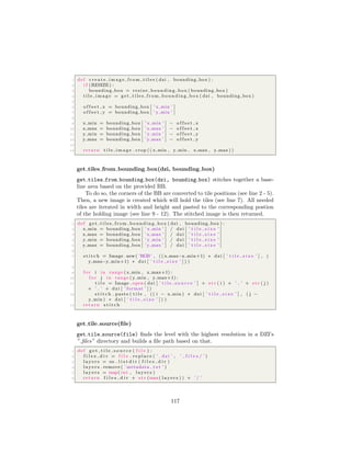 1 def c r e a t e i m a g e f r o m t i l e s ( dzi , bounding box ) :
2 i f (RESIZE) :
3 bounding box = resize bounding box ( bounding box )
4 t i l e i m a g e = g e t t i l e s f r o m b o u nd i n g b o x ( dzi , bounding box )
5
6 o f f s e t x = bounding box [ ’ x min ’ ]
7 o f f s e t y = bounding box [ ’ y min ’ ]
8
9 x min = bounding box [ ’ x min ’ ] − o f f s e t x
10 x max = bounding box [ ’ x max ’ ] − o f f s e t x
11 y min = bounding box [ ’ y min ’ ] − o f f s e t y
12 y max = bounding box [ ’ y max ’ ] − o f f s e t y
13
14 return t i l e i m a g e . crop (( x min , y min , x max , y max ) )
get tiles from bounding box(dzi, bounding box)
get tiles from bounding box(dzi, bounding box) stitches together a base-
line area based on the provided BB.
To do so, the corners of the BB are converted to tile positions (see line 2 - 5).
Then, a new image is created which will hold the tiles (see line 7). All needed
tiles are iterated in width and height and pasted to the corresponding postion
of the holding image (see line 9 - 12). The stitched image is then returned.
1 def g e t t i l e s f r o m b o u nd i n g b o x ( dzi , bounding box ) :
2 x min = bounding box [ ’ x min ’ ] / dzi [ ’ t i l e s i z e ’ ]
3 x max = bounding box [ ’ x max ’ ] / dzi [ ’ t i l e s i z e ’ ]
4 y min = bounding box [ ’ y min ’ ] / dzi [ ’ t i l e s i z e ’ ]
5 y max = bounding box [ ’ y max ’ ] / dzi [ ’ t i l e s i z e ’ ]
6
7 s t i t c h = Image . new( ’RGB’ , (( x max−x min+1) ∗ dzi [ ’ t i l e s i z e ’ ] , (
y max−y min+1) ∗ dzi [ ’ t i l e s i z e ’ ] ) )
8
9 f o r i in range ( x min , x max+1) :
10 f o r j in range ( y min , y max+1) :
11 t i l e = Image . open ( dzi [ ’ t i l e s o u r c e ’ ] + s t r ( i ) + ’ ’ + s t r ( j )
+ ’ . ’ + dzi [ ’ format ’ ] )
12 s t i t c h . paste ( t i l e , (( i − x min ) ∗ dzi [ ’ t i l e s i z e ’ ] , ( j −
y min ) ∗ dzi [ ’ t i l e s i z e ’ ] ) )
13 return s t i t c h
get tile source(ﬁle)
get tile source(file) ﬁnds the level with the highest resolution in a DZI’s
” ﬁles” directory and builds a ﬁle path based on that.
1 def g e t t i l e s o u r c e ( f i l e ) :
2 f i l e s d i r = f i l e . r e p l a c e ( ’ . dzi ’ , ’ f i l e s / ’ )
3 l a y e r s = os . l i s t d i r ( f i l e s d i r )
4 l a y e r s . remove ( ’ metadata . txt ’ )
5 l a y e r s = map( int , l a y e r s )
6 return f i l e s d i r + s t r (max( l a y e r s ) ) + ’ / ’
117
 