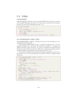 C.4 Utility
read json(path)
read json(path) is utilized to read a provided JSON ﬁle and parse its contents
into a python dictionary (see line 2 - 6). If an error occurred in the extraction
process, the user will be informed (see line 7 - 8).
1 def read json ( path ) :
2 try :
3 with open ( path , ’ r ’ ) as f i l e :
4 s t r = ( f i l e . read () )
5 data = json . loads ( s t r . decode ( ’ utf −8 ’ ) )
6 return data
7 except IOError :
8 print ( ’ Could not load saved annotations from ’ + path )
save metadata(name, region, *tiles)
save metadata(name, region, *tiles) is used to save the metadata to a cor-
responding extracted image.
The metadata diﬀers slightly if the -t parameter (compare tab. 5.1) was
provided (compare tab. 5.2) at the TS’ execution. Therefore, ” tessellated” is
added to the ﬁle’s name (see line 2 - 3). If the -f parameter was provided, ﬁles
of the same name will be overwritten. Otherwise, an upwards counting, positive
integer is added in parenthesis to the ﬁle name (see line 4 - 10).
A ﬁle stream is opened and the associated region’s metadata is written into a
ﬁle (see line 12 - 19). The metadata ﬁle is encoded in UTF-8 to support special
characters.
1 def save metadata (name , region , ∗ t i l e s ) :
2 i f len ( t i l e s ) > 0:
3 name = name + ’ t e s s e l l a t e d . metadata . json ’
4 i f not FORCE:
5 cnt = 0
6 while os . path . i s f i l e (name) :
7 cnt+=1
8 name = name + ’ ( ’ + s t r ( cnt ) +’ ) ’
9 e l s e :
10 image name = name
11 name = name + ’ . metadata . json ’
12 with open (name , ’w+’ ) as f i l e :
13 data = { ’ l a b e l ’ : region . get ( ’name ’ ) , ’zoom ’ : region . get ( ’zoom ’ )
, ’ context ’ : region . get ( ’ context ’ ) }
14 i f len ( t i l e s ) > 0:
15 data [ ’ t i l e s ’ ] = t i l e s
16 e l s e :
17 data [ ’ image ’ ] = image name . s p l i t ( ’ / ’ ) [ −1] + ’ . jpeg ’
18 content = json . dumps( data , e n s u r e a s c i i=False )
19 f i l e . write ( content . encode ( ’ utf −8 ’ ) )
119
 