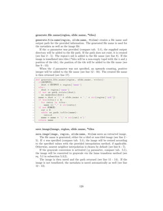 generate ﬁle name(region, slide name, *tiles)
generate file name(region, slide name, *tiles) creates a ﬁle name and
output path for the provided information. The generated ﬁle name is used for
the metadata as well as the image ﬁle.
If the -o parameter was provided (compare tab. 5.1), the supplied output
directory will be added to the ﬁle path. If the path does not exist, it is created
(see line 2 - 5). The region’s uid is added to the ﬁle name (see line 8). If the
image is tessellated into tiles (*tiles will be a non-empty tupel with the x and y
position of the tile), the position of the tile will be added to the ﬁle name (see
line 9 - 13).
When the -f parameter was not speciﬁed, an upwards counting, positive
integer will be added to the ﬁle name (see line 12 - 16). The created ﬁle name
is then returned (see line 17).
1 def g e n e r a t e f i l e n a m e ( region , slide name , ∗ t i l e s ) :
2 i f (OUTPUT) :
3 dest = OUTPUT + region [ ’name ’ ]
4 e l s e :
5 dest = region [ ’name ’ ]
6 i f not os . path . e x i s t s ( dest ) :
7 os . makedirs ( dest )
8 name = dest + ’ / ’ + slide name + ’ ’ + s t r ( region [ ’ uid ’ ] )
9 i f len ( t i l e s ) > 0:
10 f o r entry in t i l e s :
11 name += ” ” + s t r ( entry )
12 i f not FORCE:
13 cnt = 0
14 while os . path . i s f i l e (name) :
15 cnt+=1
16 name = name + ’ ( ’ + s t r ( cnt ) +’ ) ’
17 return name
save image(image, region, slide name, *tiles
save image(image, region, slide name, *tiles saves an extracted image.
The ﬁle name is generated, either for a tiled or non-tiled image (see line 2 -
5). If -r was speciﬁed (compare tab. 5.1), the image will be resized according
to the speciﬁed values with the provided interpolation method, if applicable.
Otherwise, nearest neighbor interpolation is chosen by default (see line 6 - 7).
If the grayscale conversion is activated (-g parameter, compare tab. 5.1),
the image will be converted to grayscale via the luma transform method (see
eq. 5.1 in subsection 5.3.2).
The image is then saved and the path returned (see line 11 - 14). If the
image is not tessellated, the metadata is saved automatically as well (see line
12 - 13).
120
 