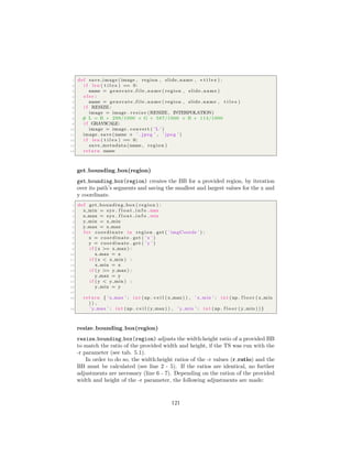 1 def save image ( image , region , slide name , ∗ t i l e s ) :
2 i f len ( t i l e s ) == 0:
3 name = g e n e r a t e f i l e n a m e ( region , slide name )
4 e l s e :
5 name = g e n e r a t e f i l e n a m e ( region , slide name , t i l e s )
6 i f RESIZE :
7 image = image . r e s i z e (RESIZE , INTERPOLATION)
8 # L = R ∗ 299/1000 + G ∗ 587/1000 + B ∗ 114/1000
9 i f GRAYSCALE:
10 image = image . convert ( ’L ’ )
11 image . save (name + ’ . jpeg ’ , ’ jpeg ’ )
12 i f len ( t i l e s ) == 0:
13 save metadata (name , region )
14 return name
get bounding box(region)
get bounding box(region) creates the BB for a provided region, by iteration
over its path’s segments and saving the smallest and largest values for the x and
y coordinate.
1 def get bounding box ( region ) :
2 x min = sys . f l o a t i n f o . max
3 x max = sys . f l o a t i n f o . min
4 y min = x min
5 y max = x max
6 f o r coordinate in region . get ( ’ imgCoords ’ ) :
7 x = coordinate . get ( ’ x ’ )
8 y = coordinate . get ( ’ y ’ )
9 i f ( x >= x max ) :
10 x max = x
11 i f ( x < x min ) :
12 x min = x
13 i f ( y >= y max ) :
14 y max = y
15 i f ( y < y min ) :
16 y min = y
17
18 return { ’ x max ’ : i n t (np . c e i l ( x max ) ) , ’ x min ’ : i n t (np . f l o o r ( x min
) ) ,
19 ’ y max ’ : i n t (np . c e i l ( y max ) ) , ’ y min ’ : i n t (np . f l o o r ( y min ) ) }
resize bounding box(region)
resize bounding box(region) adjusts the width:height ratio of a provided BB
to match the ratio of the provided width and height, if the TS was run with the
-r parameter (see tab. 5.1).
In order to do so, the width:height ratios of the -r values (r ratio) and the
BB must be calculated (see line 2 - 5). If the ratios are identical, no further
adjustments are necessary (line 6 - 7). Depending on the ration of the provided
width and height of the -r parameter, the following adjustments are made:
121
 