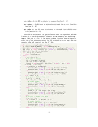 • r ratio = 1: the BB is adjusted to a square (see line 9 - 13)
• r ratio <1: the BB must be adjusted to rectangle that is wider than high
(see line 20 - 32)
• r ratio >1: the BB must be adjusted to rectangle that is higher than
wide (see line 33 - 45)
If the BB is smaller than the speciﬁed values after the adjustment, the BB
is scaled up to match the speciﬁed values via scale bounding box(bounding ,
scale) (see line 48 - 55). If the scaling process creates a negative value for
either one of the minimum values, the BB is moved in such a way, that the
negative value will turn to 0 (see line 57 - 64).
1 def resize bounding box ( bounding box ) :
2 r r a t i o = RESIZE [WIDTH] / f l o a t (RESIZE [HEIGHT] )
3 bb width = f l o a t ( bounding box [ ’ x max ’ ] − bounding box [ ’ x min ’ ] )
4 bb height = f l o a t ( bounding box [ ’ y max ’ ] − bounding box [ ’ y min ’ ] )
5 bb rat io = bb width / bb height
6 i f r r a t i o == bb rat io :
7 return bounding box
8 e l s e :
9 i f r r a t i o == 1:
10 # target i s square
11 s1 = bb height / bb width
12 s2 = bb width / bb height
13 scaled = min( bb width , bb height ) ∗ max( s1 , s2 ) − min(
bb width , bb height )
14 i f ( bb width > bb height ) :
15 bounding box [ ’ y min ’ ] −= i n t (np . f l o o r ( scaled /2) )
16 bounding box [ ’ y max ’ ] += i n t (np . c e i l ( scaled /2) )
17 e l s e :
18 bounding box [ ’ x min ’ ] −= i n t (np . f l o o r ( scaled /2) )
19 bounding box [ ’ x max ’ ] += i n t (np . c e i l ( scaled /2) )
20 e l i f r r a t i o < 1:
21 # target i s higher than wide
22 h s = 1 / r r a t i o
23 i f bb height > ( bb width ∗ h s ) :
24 # adjust width :
25 w new = ( bb height / h s ) − bb width
26 bounding box [ ’ x min ’ ] −= i n t (np . f l o o r (w new/2) )
27 bounding box [ ’ x max ’ ] += i n t (np . c e i l (w new/2) )
28 e l s e :
29 # adjust height :
30 h new = h s ∗ bb width − bb height
31 bounding box [ ’ y min ’ ] −= i n t (np . f l o o r ( h new /2) )
32 bounding box [ ’ y max ’ ] += i n t (np . c e i l ( h new /2) )
33 e l s e :
34 # target i s wider than high
35 w s = r r a t i o
36 i f bb width > ( bb height ∗ w s ) :
37 # adjust height
38 h new = ( bb width / w s ) − bb height
39 bounding box [ ’ y min ’ ] −= i n t (np . f l o o r ( h new /2) )
40 bounding box [ ’ y max ’ ] += i n t (np . c e i l ( h new /2) )
41 e l s e :
122
 