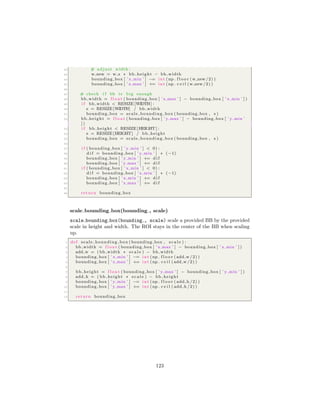 42 # adjust width :
43 w new = w s ∗ bb height − bb width
44 bounding box [ ’ x min ’ ] −= i n t (np . f l o o r (w new/2) )
45 bounding box [ ’ x max ’ ] += i n t (np . c e i l (w new/2) )
46
47 # check i f bb i s big enough
48 bb width = f l o a t ( bounding box [ ’ x max ’ ] − bounding box [ ’ x min ’ ] )
49 i f bb width < RESIZE [WIDTH] :
50 s = RESIZE [WIDTH] / bb width
51 bounding box = scale bounding box ( bounding box , s )
52 bb height = f l o a t ( bounding box [ ’ y max ’ ] − bounding box [ ’ y min ’
] )
53 i f bb height < RESIZE [HEIGHT ] :
54 s = RESIZE [HEIGHT] / bb height
55 bounding box = scale bounding box ( bounding box , s )
56
57 i f ( bounding box [ ’ y min ’ ] < 0) :
58 d i f = bounding box [ ’ y min ’ ] ∗ (−1)
59 bounding box [ ’ y min ’ ] += d i f
60 bounding box [ ’ y max ’ ] += d i f
61 i f ( bounding box [ ’ x min ’ ] < 0) :
62 d i f = bounding box [ ’ x min ’ ] ∗ (−1)
63 bounding box [ ’ x min ’ ] += d i f
64 bounding box [ ’ x max ’ ] += d i f
65
66 return bounding box
scale bounding box(bounding , scale)
scale bounding box(bounding , scale) scale a provided BB by the provided
scale in height and width. The ROI stays in the center of the BB when scaling
up.
1 def scale bounding box ( bounding box , s c a l e ) :
2 bb width = f l o a t ( bounding box [ ’ x max ’ ] − bounding box [ ’ x min ’ ] )
3 add w = ( bb width ∗ s c a l e ) − bb width
4 bounding box [ ’ x min ’ ] −= i n t (np . f l o o r ( add w /2) )
5 bounding box [ ’ x max ’ ] += i n t (np . c e i l ( add w /2) )
6
7 bb height = f l o a t ( bounding box [ ’ y max ’ ] − bounding box [ ’ y min ’ ] )
8 add h = ( bb height ∗ s c a l e ) − bb height
9 bounding box [ ’ y min ’ ] −= i n t (np . f l o o r ( add h /2) )
10 bounding box [ ’ y max ’ ] += i n t (np . c e i l ( add h /2) )
11
12 return bounding box
123
 