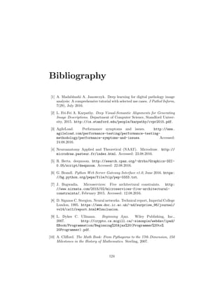 Bibliography
[1] A. Madabhushi A. Janowczyk. Deep learning for digital pathology image
analysis: A comprehensive tutorial with selected use cases. J Pathol Inform,
7(29), July 2016.
[2] L. Fei-Fei A. Karpathy. Deep Visual-Semantic Alignments for Generating
Image Descriptions. Department of Computer Science, Standford Univer-
sity, 2015. http://cs.stanford.edu/people/karpathy/cvpr2015.pdf.
[3] AgileLoad. Performance symptoms and issues. http://www.
agileload.com/performance-testing/performance-testing-
methodology/performance-symptoms-and-issues. Accessed:
24.08.2016.
[4] Neuroanatomy Applied and Theoretical (NAAT). Microdraw. http://
microdraw.pasteur.fr/index.html. Accessed: 23.08.2016.
[5] R. Berta. deepzoom. http://search.cpan.org/~drrho/Graphics-DZI-
0.05/script/deepzoom. Accessed: 22.08.2016.
[6] G. Brandl. Python Web Server Gateway Interface v1.0, June 2016. https:
//hg.python.org/peps/file/tip/pep-0333.txt.
[7] J. Bugwadia. Microservices: Five architectural constraints. http:
//www.nirmata.com/2015/02/microservices-five-architectural-
constraints/, February 2015. Accessed: 12.08.2016.
[8] D. Siganos C. Stergiou. Neural networks. Technical report, Imperial College
London, 1995. https://www.doc.ic.ac.uk/~nd/surprise_96/journal/
vol4/cs11/report.html#Conclusion.
[9] L. Dykes C. Ullmann. Beginning Ajax. Wiley Publishing, Inc.,
2007. http://crypto.cs.mcgill.ca/~simonpie/webdav/ipad/
EBook/Programmation/Beginning%20Ajax%20(Programmer%20to%
20Programmer).pdf.
[10] A. Cliﬀord. The Math Book: From Pythagoras to the 57th Dimension, 250
Milestones in the History of Mathematics. Sterling, 2007.
124
 