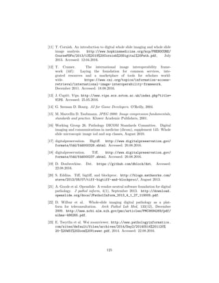 [11] T. Cornish. An introduction to digital whole slide imaging and whole slide
image analysis. http://www.hopkinsmedicine.org/mcp/PHENOCORE/
CoursePDFs/2013/13%2019%20Cornish%20Digital%20Path.pdf, July
2013. Accessed: 12.04.2016.
[12] T. Cramer. The international image interoperability frame-
work (iiif): Laying the foundation for common services, inte-
grated resources and a marketplace of tools for scholars world-
wide. https://www.cni.org/topics/information-access-
retrieval/international-image-interoperability-framework,
December 2011. Accessed: 18.08.2016.
[13] J. Cupitt. Vips. http://www.vips.ecs.soton.ac.uk/index.php?title=
VIPS. Accessed: 25.05.2016.
[14] G. Seeman D. Bourg. AI for Game Developers. O’Reilly, 2004.
[15] M. Marcellin D. Taubmann. JPEG 2000: Image compression fundamentals,
standards and practice. Kluwer Academic Publishers, 2001.
[16] Working Group 26. Pathology DICOM Standards Committee. Digital
imaging and communications in medicine (dicom), supplement 145: Whole
slide microscopic image iod and sop classes, August 2010.
[17] digitalpreservation. Bigtiﬀ. http://www.digitalpreservation.gov/
formats/fdd/fdd000328.shtml. Accessed: 20.08.2016.
[18] digitalpreservation. Tiﬀ. http://www.digitalpreservation.gov/
formats/fdd/fdd000237.shtml. Accessed: 20.08.2016.
[19] D. Doubrovkine. Dzt. https://github.com/dblock/dzt. Accessed:
22.08.2016.
[20] S. Eddins. Tiﬀ, bigtiﬀ, and blockproc. http://blogs.mathworks.com/
steve/2013/08/07/tiff-bigtiff-and-blockproc/, August 2013.
[21] A. Goode et al. Openslide: A vendor-neutral software foundation for digital
pathology. J pathol inform, 4(1), September 2013. http://download.
openslide.org/docs/JPatholInform_2013_4_1_27_119005.pdf.
[22] D. Wilbur et al. Whole-slide imaging digital pathology as a plat-
form for teleconsultation. Arch Pathol Lab Med, 133(12), December
2009. http://www.ncbi.nlm.nih.gov/pmc/articles/PMC3694269/pdf/
nihms-486265.pdf.
[23] E. Tseytlin et al. Wsi zoomviewer. http://www.pathologyinformatics.
com/sites/default/files/archives/2014/Day2/20140514%201120%
20-%20WSI%20Zoom%20Viewer.pdf, 2014. Accessed: 22.08.2016.
125
 