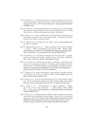 [24] H. Guedri et al. Reconstruction of the human retinal blood vessels by
fractal interpolation. Journal of Theoretical and Applied Information Tech-
nology, 83(2), January 2016. http://www.jatit.org/volumes/Vol83No2/
9Vol83No2.pdf.
[25] H. Sharma et al. Robust segmentation of overlapping cells in histopathol-
ogy specimens using parallel seed detection and repulsive level set. IEEE
Transactions on Biomedical Engineering, 59(3), March 2012.
[26] H. Sharma et al. Deep convolutional neural networks for histological im-
age analysis in gastric cancer whole slide images. Computerized Medical
Imaging and Graphics, December 2016.
[27] M. Appleby et al. Iiif image api 2.0. http://iiif.io/api/image/2.0/.
Accessed: 18.08.2016.
[28] M. Egmonst-Petersen et al. Image processing with neural networks
- a review. Pattern Regcognition, 35, October 2002. https://www.
researchgate.net/publication/220603536_Image_processing_with_
neural_networks_-_a_review_Pattern_Recogn_352279C2301.
[29] M. Frosterus et al. Extending ontologies with free keywords in a collab-
orative annotation environment. Technical report, University of Helsinki,
2010. http://ceur-ws.org/Vol-809/paper-02.pdf.
[30] N. Farahanil et al. Whole slide imaging in pathology: advantages, limi-
tations, and emerging perspectives. Pathology and Laboratory Medicine
International, 7, June 2015. https://www.dovepress.com/whole-slide-
imaging-in-pathology-advantages-limitations-and-emerging-p-
peer-reviewed-fulltext-article-PLMI#ref10.
[31] P. Th´evanez et al. Image interpolation and resampling. Handbook of Med-
ical Imaging, Processing and Analysis, 2000. http://bigwww.epfl.ch/
publications/thevenaz9901.pdf.
[32] R. Harvey et al. A neural network architecture for general image recogni-
tion. The Lincoln Library Journal, 4(2), 1991. https://www.ll.mit.edu/
publications/journal/pdf/vol04_no2/4.2.5.neuralnetwork.pdf.
[33] R. Singh et al. Standardization in digital pathology: Supple-
ment 145 of the dicom standards. J pathol inform, 2(23), March
2011. http://www.jpathinformatics.org/temp/JPatholInform2123-
3144928_084409.pdf.
[34] S. Doyle et al. A boosted bayesian multi-resolution classiﬁer for prostate
cancer detection from digitized needle biopsies. Transactions on Biomedical
Engineering, June 2010. https://www.researchgate.net/publication/
44695140_A_Boosted_Bayesian_Multiresolution_Classifier_for_
Prostate_Cancer_Detection_From_Digitized_Needle_Biopsies.
126
 