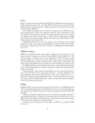 Leica
SCN is a single ﬁle format based on BigTIFF that additionally provides a pyra-
midal thumbnail image [21]. The ﬁrst TIFF directory has a tag called ”Im-
ageDescription” which contains an XML document that deﬁnes the internal
structure of the WSI [67].
Leica WSIs are structured as a collection of images, each of which has mul-
tiple pyramid levels. While the collection only has a size, images have a size
and position, all measured in nanometers. Each dimension has a size in pixels,
an optional focal plane number, and a TIFF directory containing the image
data. Fluorescence images have diﬀerent dimensions (and thus diﬀerent TIFF
directories) for each channel [67].
Brightﬁeld slides have at least two images: a low-resolution macro image
and one or more main images corresponding to regions of the macro image.
Fluorescence slides can have two macro images: one brightﬁeld and one ﬂuores-
cence [67].
3DHistech/Mirax
MRXS is a multi-ﬁle format with complex metadata in a mixture of text and
binary formats. Images are stored as either JPEG, PNG or BMP [21]. The
poor handling of random access is also applicable to PNG. Because of this,
multiple images are needed to encode a single slide image. To avoid having
many individual ﬁles, images are packed into a small number of data ﬁles. An
index ﬁle provides oﬀsets into the data ﬁles for each required piece of data. [67].
A 3DHistech/Mirax scanner take images with an overlap. Each picture taken
is then tessellated without an overlap. Therefore, overlap only occurs between
taken pictures [67].
The generation of the image pyramid diﬀers from the process described in
2.1.1 To create the nth
level, each image of the nth
− 1 level is divided by 2 in
each dimension and then concatenated into a new image. Where the nth
− 1
level had 4 images in 2x2 neighborhood, the nth
level will only have 1 image.
This process has no regards for overlaps. Thus, overlaps may occur in the higher
levels of the image pyramid [67].
Philips
Philips’ TIFF is an export from the native iSyntax format. An XML document
with the hierarchical structure of the WSI can be found over the ImageDescrip-
tion tag of the ﬁrst TIFF directory. It contains key-value pairs based on DICOM
tags [67].
Slides with multiple regions of interest are structured as a single image pyra-
mid enclosing all regions. Slides may omit pixel data for TIFF tiles not in an
ROI. When such tiles are downsampled into a tile that does contain pixel data,
their contents are rendered as white pixels [67].
Label and macro images are stored either as JPEG or as stripped TIFF
directories.
10
 