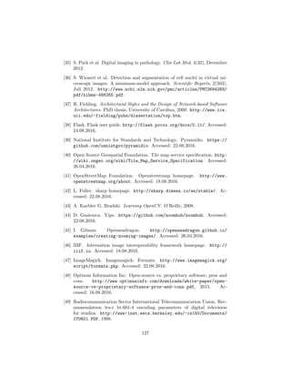 [35] S. Park et al. Digital imaging in pathology. Clin Lab Med, 4(32), December
2012.
[36] S. Wienert et al. Detection and segmentation of cell nuclei in virtual mi-
croscopy images: A minimum-model approach. Scientiﬁc Reports, 2(503),
Juli 2012. http://www.ncbi.nlm.nih.gov/pmc/articles/PMC3694269/
pdf/nihms-486265.pdf.
[37] R. Fielding. Architectural Styles and the Design of Network-based Software
Architectures. PhD thesis, University of Carolina, 2000. http://www.ics.
uci.edu/~fielding/pubs/dissertation/top.htm.
[38] Flask. Flask user guide. http://flask.pocoo.org/docs/0.11/. Accessed:
24.08.2016.
[39] National Institute for Standards and Technology. Pyramidio. https://
github.com/usnistgov/pyramidio. Accessed: 22.08.2016.
[40] Open Source Geospatial Foundation. Tile map service speciﬁcation. http:
//wiki.osgeo.org/wiki/Tile_Map_Service_Specification. Accessed:
26.04.2016.
[41] OpenStreetMap Foundation. Openstreetmap homepage. http://www.
openstreetmap.org/about. Accessed: 18.08.2016.
[42] L. Fuller. sharp homepage. http://sharp.dimens.io/en/stable/. Ac-
cessed: 22.08.2016.
[43] A. Kaebler G. Bradski. Learning OpenCV. O’Reilly, 2008.
[44] D. Gasienica. Vips. https://github.com/zoomhub/zoomhub. Accessed:
22.08.2016.
[45] I. Gilman. Openseadragon. http://openseadragon.github.io/
examples/creating-zooming-images/. Accessed: 26.04.2016.
[46] IIIF. Internation image interoperability framework homepage. http://
iiif.io. Accessed: 18.08.2016.
[47] ImageMagick. Imagemagick: Formats. http://www.imagemagick.org/
script/formats.php. Accessed: 22.08.2016.
[48] Optimus Information Inc. Open-source vs. proprietary software, pros and
cons. http://www.optimusinfo.com/downloads/white-paper/open-
source-vs-proprietary-software-pros-and-cons.pdf, 2015. Ac-
cessed: 16.08.2016.
[49] Radiocommunication Sector International Telecommunication Union. Rec-
ommendation itu-r bt.601-4 encoding parameters of digital television
for studios. http://www-inst.eecs.berkeley.edu/~cs150/Documents/
ITU601.PDF, 1998.
127
 