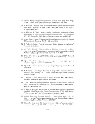[50] intoPix. Everything you always wanted to know about jpeg 2000. http:
//www.intopix.com/pdf/JPEG%202000%20Handbook.pdf, 2008.
[51] K. Martinez J. Cupitt. Vips: an image processing system for large images.
Proc. SPIE, 2663:19 – 28, 1996. http://eprints.soton.ac.uk/252227/
1/vipsspie96a.pdf.
[52] K. Martinez J. Cupitt. Vips - a highly tuned image processing software
architecture. In IEEE International Conference on Image Processing, pages
574 – 577, September 2005. http://eprints.soton.ac.uk/262371/.
[53] K. Martinez J. Cupitt. Nucleus modelling and segmentation in cell clusters.
Mathematics in Industry, 15:217 – 222, May 2010.
[54] J. Puckey J. Lehni. Paper.js homepage. http://paperjs.org/about/.
Accessed: 28.08.2016.
[55] M. Fowler J.Lewis. Microservices, a deﬁnition of this new architec-
tural term. http://martinfowler.com/articles/microservices.html#
footnote-etymology, March 2014. Accessed: 12.08.2016.
[56] JPEG. Overview of jpeg 2000. https://jpeg.org/jpeg2000/. Accessed:
18.08.2016.
[57] jQuery Foundation. jquery browser support. https://jquery.com/
browser-support/. Accessed: 28.08.2016.
[58] jQuery Foundation. jquery homepage. https://jquery.com/. Accessed:
28.08.2016.
[59] A. Kesteren. Cross-Origin Resource Sharing: W3C Recommendation 16
January 2014, January 2014. https://www.w3.org/TR/cors/#cross-
origin-request.
[60] D. Kriesel. A Brief Introduction to Neural Networks, 2007. http://www.
dkriesel.com/en/science/neural_networks.
[61] D. Liu. A review of computer vision segmentation algorithms. Technical
report, University of Washington, 2012. https://homes.cs.washington.
edu/~bilge/remote.pdf.
[62] R. Joshi M. Rabbani. An overview of the jpeg2000 still image compression
standard. Signal Processing Image Communication, 17(3), 2002. https:
//www.csd.uoc.gr/~hy471/bibliography/jpeg2000.pdf.
[63] Mozilla Developer Network (MDN). Same-origin policy for ﬁle:
Uris. https://developer.mozilla.org/en-US/docs/Same-origin_
policy_for_file:_URIs. Accessed: 22.08.2016.
[64] Microsoft. Deep zoom ﬁle format overview. https://msdn.microsoft.
com/en-us/library/cc645077(v=vs.95).aspx. Accessed: 17.08.2016.
128
 