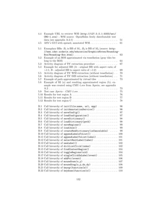 4.4 Example URL to retrieve WSI (http://127.0.0.1:5000/wsi/
CMU-1.svs) ; WSI source: OpenSlides freely distributable test
data (see appendix A.2.1) . . . . . . . . . . . . . . . . . . . . . . 51
4.5 ASV’s GUI with opened, annotated WSI . . . . . . . . . . . . . . 61
5.1 Examplary BBs: B1 is BB of M1, B2 is BB of M2 (source: http:
//www.idav.ucdavis.edu/education/GraphicsNotes/Bounding-
Box/Bounding-Box.html) . . . . . . . . . . . . . . . . . . . . . . 63
5.2 Example of an ROI approximated via tessellation (gray tiles be-
long to the ROI) . . . . . . . . . . . . . . . . . . . . . . . . . . . 64
5.3 Activity diagram of TS’ extraction procedure . . . . . . . . . . . 67
5.4 Example for adjusted BB (A - original BB with aspect ratio of
∼1:1, B - adjusted BB to aspect ratio of ∼1:2) . . . . . . . . . . 69
5.5 Activity diagram of TS’ WSI extraction (without tessellation) . . 70
5.6 Activity diagram of TS’ DZI extraction (without tessellation) . . 71
5.7 Example of path approximated by virtual tiles . . . . . . . . . . 73
5.8 Example of RI (a) and resulting approximated region (b); ex-
ample was created using CMU-1.svs from Aperio, see appendix
A.2 . . . . . . . . . . . . . . . . . . . . . . . . . . . . . . . . . . . 73
5.9 Test case Aperio - CMU-1.svs . . . . . . . . . . . . . . . . . . . . 75
5.10 Results for test region A . . . . . . . . . . . . . . . . . . . . . . . 76
5.11 Results for test region B . . . . . . . . . . . . . . . . . . . . . . . 77
5.12 Results for test region C . . . . . . . . . . . . . . . . . . . . . . . 78
B.1 Call hierarchy of init(file name, url, mpp) . . . . . . . . . . 96
B.2 Call hierarchy of initAnnotationService() . . . . . . . . . . . 96
B.3 Call hierarchy of saveConfig() . . . . . . . . . . . . . . . . . . . 97
B.4 Call hierarchy of loadConfiguration() . . . . . . . . . . . . . . 97
B.5 Call hierarchy of saveDictionary() . . . . . . . . . . . . . . . . 98
B.6 Call hierarchy of loadDictionary(path) . . . . . . . . . . . . . 98
B.7 Call hierarchy of saveRegions() . . . . . . . . . . . . . . . . . . 99
B.8 Call hierarchy of loadJson() . . . . . . . . . . . . . . . . . . . . 99
B.9 Call hierarchy of createNewDictionary(isCancelable) . . . . 99
B.10 Call hierarchy of appendLabelsToList() . . . . . . . . . . . . . 100
B.11 Call hierarchy of appendLabelToList(label) . . . . . . . . . . . 101
B.12 Call hierarchy of selectNextLabel(label) . . . . . . . . . . . . 101
B.13 Call hierarchy of newLabel() . . . . . . . . . . . . . . . . . . . . 102
B.14 Call hierarchy of dictListClick(index) . . . . . . . . . . . . . 102
B.15 Call hierarchy of findContextRegion() . . . . . . . . . . . . . . 104
B.16 Call hierarchy of toggleRegions(uid) . . . . . . . . . . . . . . . 104
B.17 Call hierarchy of singleClickOnLabel(event) . . . . . . . . . . 105
B.18 Call hierarchy of addPoi(event) . . . . . . . . . . . . . . . . . . 106
B.19 Call hierarchy of mouseDown(x,y) . . . . . . . . . . . . . . . . . 107
B.20 Call hierarchy of mouseDrag(x,y,dx,dy) . . . . . . . . . . . . . 108
B.21 Call hierarchy of keyup(function(e)) . . . . . . . . . . . . . . . 109
B.22 Call hierarchy of keydown(function(e)) . . . . . . . . . . . . . 110
132
 