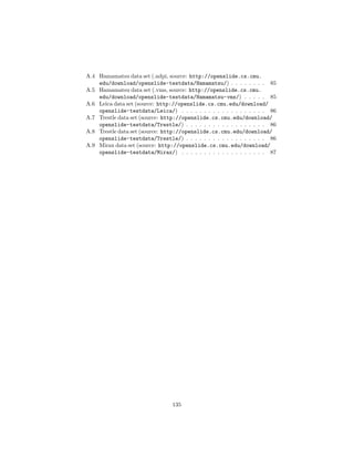 A.4 Hamamatsu data set (.ndpi, source: http://openslide.cs.cmu.
edu/download/openslide-testdata/Hamamatsu/) . . . . . . . . 85
A.5 Hamamatsu data set (.vms, source: http://openslide.cs.cmu.
edu/download/openslide-testdata/Hamamatsu-vms/) . . . . . 85
A.6 Leica data set (source: http://openslide.cs.cmu.edu/download/
openslide-testdata/Leica/) . . . . . . . . . . . . . . . . . . . 86
A.7 Trestle data set (source: http://openslide.cs.cmu.edu/download/
openslide-testdata/Trestle/) . . . . . . . . . . . . . . . . . . 86
A.8 Trestle data set (source: http://openslide.cs.cmu.edu/download/
openslide-testdata/Trestle/) . . . . . . . . . . . . . . . . . . 86
A.9 Mirax data set (source: http://openslide.cs.cmu.edu/download/
openslide-testdata/Mirax/) . . . . . . . . . . . . . . . . . . . 87
135
 