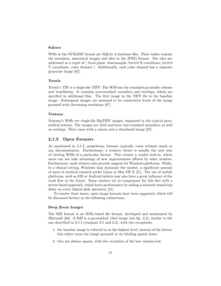 Sakura
WSIs in the SVSLIDE format are SQLite 3 database ﬁles. Their tables contain
the metadata, associated images and tiles in the JPEG format. The tiles are
addressed as a tupel of focal plane, downsample, level-0 X coordinate, level-0
Y coordinate, color channel . Additionally, each color channel has a separate
grayscale image [67].
Trestle
Trestle’s TIF is a single-ﬁle TIFF. The WSI has the standard pyramidic scheme
and tessellation. It contains non-standard metadata and overlaps, which are
speciﬁed in additional ﬁles. The ﬁrst image in the TIFF ﬁle is the baseline
image. Subsequent images are assumed to be consecutive levels of the image
pyramid with decreasing resolution [67].
Ventana
Ventana’s WSIs are single-ﬁle BigTIFF images, organized in the typical pyra-
midical scheme. The images are tiled and have non-standard metadata, as well
as overlaps. They come with a macro and a thumbnail image [67].
2.1.3 Open Formats
As mentioned in 2.1.2, proprietary formats typically come without much or
any documentation. Furthermore, a vendors viewer is usually the only way
of viewing WSIs of a particular format. This creates a vendor lock-in, where
users can not take advantage of new improvements oﬀered by other vendors.
Furthermore, most viewers only provide support for Windows platforms. While,
in a clinical setting, Windows may dominate the market, a signiﬁcant amount
of users in medical research prefer Linux or Mac OS X [21]. The use of mobile
platforms, such as iOS or Android tablets may also have a great inﬂuence of the
work ﬂow in the future. Some vendors try to compensate for this fact with a
server-based approach, which hurts performance by adding a network round-trip
delay on every digital slide operation [21].
To resolve these issues, open image formats have been suggested, which will
be discussed further in the following subsections.
Deep Zoom Images
The DZI format is an XML-based ﬁle format, developed and maintained by
Microsoft [64]. A DZI is a pyramidcal, tiled image (see ﬁg. 2.2), similar to the
one described in 2.1.1 (compare 2.1 and 2.2), with two exceptions:
1. the baseline image is referred to as the highest level, instead of the lowest;
this either turns the image pyramid or its labeling upside down
2. tiles are always square, with the exception of the last column/row
11
 
