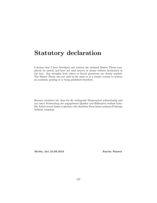 Statutory declaration
I declare that I have developed and written the enclosed Master Thesis com-
pletely by myself, and have not used sources or means without declaration in
the text. Any thoughts from others or literal quotations are clearly marked.
The Master Thesis was not used in the same or in a similar version to achieve
an academic grading or is being published elsewhere.
Hiermit versichere ich, dass ich die vorliegende Masterarbeit selbstst¨andig und
nur unter Verwendung der angegebenen Quellen und Hilfsmittel verfasst habe.
Die Arbeit wurde bisher in gleicher oder ¨ahnlicher Form keiner anderen Pr¨ufungs-
beh¨orde vorgelegt.
Berlin, den 23.09.2016 Sascha Nawrot
137
 