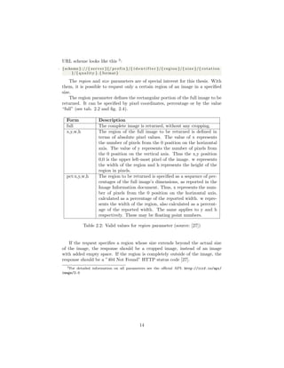 URL scheme looks like this 3
:
1 {scheme }://{ s e r v e r }{/ p r e f i x }/{ i d e n t i f i e r }/{ region }/{ s i z e }/{ r o t a t i o n
}/{ q u a l i t y }.{ format }
The region and size parameters are of special interest for this thesis. With
them, it is possible to request only a certain region of an image in a speciﬁed
size.
The region parameter deﬁnes the rectangular portion of the full image to be
returned. It can be speciﬁed by pixel coordinates, percentage or by the value
“full” (see tab. 2.2 and ﬁg. 2.4).
Form Description
full The complete image is returned, without any cropping.
x,y,w,h The region of the full image to be returned is deﬁned in
terms of absolute pixel values. The value of x represents
the number of pixels from the 0 position on the horizontal
axis. The value of y represents the number of pixels from
the 0 position on the vertical axis. Thus the x,y position
0,0 is the upper left-most pixel of the image. w represents
the width of the region and h represents the height of the
region in pixels.
pct:x,y,w,h The region to be returned is speciﬁed as a sequence of per-
centages of the full image’s dimensions, as reported in the
Image Information document. Thus, x represents the num-
ber of pixels from the 0 position on the horizontal axis,
calculated as a percentage of the reported width. w repre-
sents the width of the region, also calculated as a percent-
age of the reported width. The same applies to y and h
respectively. These may be ﬂoating point numbers.
Table 2.2: Valid values for region parameter (source: [27])
If the request speciﬁes a region whose size extends beyond the actual size
of the image, the response should be a cropped image, instead of an image
with added empty space. If the region is completely outside of the image, the
response should be a ”404 Not Found” HTTP status code [27].
3For detailed information on all parameters see the oﬃcial API: http://iiif.io/api/
image/2.0
14
 