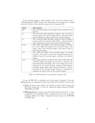 If the resulting height or width equals 0, then the server should return a
”400 Bad Request” HTTP status code. Depending on the image server, scaling
above the full size of the extracted region may be supported [27].
Form Description
full The extracted region is not scaled, and is returned at its
full size.
w, The extracted region should be scaled so that its width is
exactly equal to w, and the height will be a calculated value
that maintains the aspect ratio of the extracted region.
,h The extracted region should be scaled so that its height is
exactly equal to h, and the width will be a calculated value
that maintains the aspect ratio of the extracted region.
pct:n The width and height of the returned image is scaled to
n% of the width and height of the extracted region. The
aspect ratio of the returned image is the same as that of
the extracted region.
w,h The width and height of the returned image are exactly
w and h. The aspect ratio of the returned image may be
diﬀerent than the extracted region, resulting in a distorted
image.
!w,h The image content is scaled for the best ﬁt such that the
resulting width and height are less than or equal to the
requested width and height. The exact scaling may be de-
termined by the service provider, based on characteristics
including image quality and system performance. The di-
mensions of the returned image content are calculated to
maintain the aspect ratio of the extracted region.
Table 2.3: Valid values for size parameter (source: [27])
To use the IIIF API, a compliant web server must be deployed. Loris and
IIPImageserver are examples for open source IIIF API compliant systems [45]:
• Loris, an open source image server based on python that supports the
IIIF API versions 2.0, 1.1 and 1.0. Supported image formats are JPEG,
JPEG2000 and TIFF.
• IIPImage Server, an open source Fast CGI module written in C++, that
is designed to be embedded within a hosting web server such as Apache,
Lighttpd, MyServer or Nginx. Supported image formats are JPEG2000
and TIFF [46].
16
 