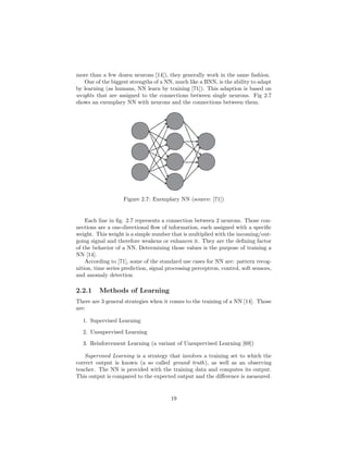 more than a few dozen neurons [14]), they generally work in the same fashion.
One of the biggest strengths of a NN, much like a BNN, is the ability to adapt
by learning (as humans, NN learn by training [71]). This adaption is based on
weights that are assigned to the connections between single neurons. Fig 2.7
shows an exemplary NN with neurons and the connections between them.
Figure 2.7: Exemplary NN (source: [71])
Each line in ﬁg. 2.7 represents a connection between 2 neurons. Those con-
nections are a one-directional ﬂow of information, each assigned with a speciﬁc
weight. This weight is a simple number that is multiplied with the incoming/out-
going signal and therefore weakens or enhances it. They are the deﬁning factor
of the behavior of a NN. Determining those values is the purpose of training a
NN [14].
According to [71], some of the standard use cases for NN are: pattern recog-
nition, time series prediction, signal processing perceptron, control, soft sensors,
and anomaly detection
2.2.1 Methods of Learning
There are 3 general strategies when it comes to the training of a NN [14]. Those
are:
1. Supervised Learning
2. Unsupervised Learning
3. Reinforcement Learning (a variant of Unsupervised Learning [69])
Supervised Learning is a strategy that involves a training set to which the
correct output is known (a so called ground truth), as well as an observing
teacher. The NN is provided with the training data and computes its output.
This output is compared to the expected output and the diﬀerence is measured.
19
 