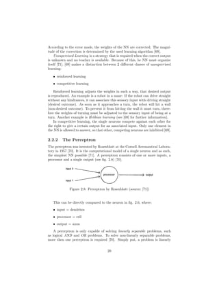 According to the error made, the weights of the NN are corrected. The magni-
tude of the correction is determined by the used learning algorithm [69].
Unsupervised Learning is a strategy that is required when the correct output
is unknown and no teacher is available. Because of this, he NN must organize
itself [71]. [69] makes a distinction between 2 diﬀerent classes of unsupervised
learning:
• reinforced learning
• competitive learning
Reinforced learning adjusts the weights in such a way, that desired output
is reproduced. An example is a robot in a maze: If the robot can drive straight
without any hindrances, it can associate this sensory input with driving straight
(desired outcome). As soon as it approaches a turn, the robot will hit a wall
(non-desired outcome). To prevent it from hitting the wall it must turn, there-
fore the weights of turning must be adjusted to the sensory input of being at a
turn. Another example is Hebbian learning (see [69] for further information).
In competitive learning, the single neurons compete against each other for
the right to give a certain output for an associated input. Only one element in
the NN is allowed to answer, so that other, competing neurons are inhibited [69].
2.2.2 The Perceptron
The perceptron was invented by Rosenblatt at the Cornell Aeronautical Labora-
tory in 1957 [70]. It is the computational model of a single neuron and as such,
the simplest NN possible [71]. A perceptron consists of one or more inputs, a
processor and a single output (see ﬁg. 2.8) [70].
Figure 2.8: Perceptron by Rosenblatt (source: [71])
This can be directly compared to the neuron in ﬁg. 2.6, where:
• input = dendrites
• processor = cell
• output = axon
A perceptron is only capable of solving linearly separable problems, such
as logical AND and OR problems. To solve non-linearly separable problems,
more then one perceptron is required [70]. Simply put, a problem is linearly
20
 