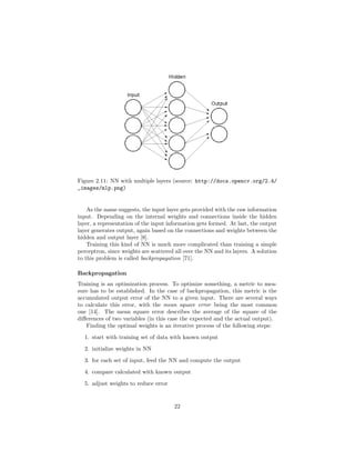 Figure 2.11: NN with multiple layers (source: http://docs.opencv.org/2.4/
_images/mlp.png)
As the name suggests, the input layer gets provided with the raw information
input. Depending on the internal weights and connections inside the hidden
layer, a representation of the input information gets formed. At last, the output
layer generates output, again based on the connections and weights between the
hidden and output layer [8].
Training this kind of NN is much more complicated than training a simple
perceptron, since weights are scattered all over the NN and its layers. A solution
to this problem is called backpropagation [71].
Backpropagation
Training is an optimization process. To optimize something, a metric to mea-
sure has to be established. In the case of backpropagation, this metric is the
accumulated output error of the NN to a given input. There are several ways
to calculate this error, with the mean square error being the most common
one [14]. The mean square error describes the average of the square of the
diﬀerences of two variables (in this case the expected and the actual output).
Finding the optimal weights is an iterative process of the following steps:
1. start with training set of data with known output
2. initialize weights in NN
3. for each set of input, feed the NN and compute the output
4. compare calculated with known output
5. adjust weights to reduce error
22
 