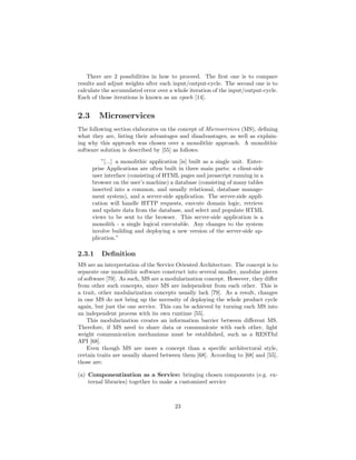 There are 2 possibilities in how to proceed. The ﬁrst one is to compare
results and adjust weights after each input/output-cycle. The second one is to
calculate the accumulated error over a whole iteration of the input/output-cycle.
Each of those iterations is known as an epoch [14].
2.3 Microservices
The following section elaborates on the concept of Microservices (MS), deﬁning
what they are, listing their advantages and disadvantages, as well as explain-
ing why this approach was chosen over a monolithic approach. A monolithic
software solution is described by [55] as follows:
”[...] a monolithic application [is] built as a single unit. Enter-
prise Applications are often built in three main parts: a client-side
user interface (consisting of HTML pages and javascript running in a
browser on the user’s machine) a database (consisting of many tables
inserted into a common, and usually relational, database manage-
ment system), and a server-side application. The server-side appli-
cation will handle HTTP requests, execute domain logic, retrieve
and update data from the database, and select and populate HTML
views to be sent to the browser. This server-side application is a
monolith - a single logical executable. Any changes to the system
involve building and deploying a new version of the server-side ap-
plication.”
2.3.1 Deﬁnition
MS are an interpretation of the Service Oriented Architecture. The concept is to
separate one monolithic software construct into several smaller, modular pieces
of software [79]. As such, MS are a modularization concept. However, they diﬀer
from other such concepts, since MS are independent from each other. This is
a trait, other modularization concepts usually lack [79]. As a result, changes
in one MS do not bring up the necessity of deploying the whole product cycle
again, but just the one service. This can be achieved by turning each MS into
an independent process with its own runtime [55].
This modularization creates an information barrier between diﬀerent MS.
Therefore, if MS need to share data or communicate with each other, light
weight communication mechanisms must be established, such as a RESTful
API [68].
Even though MS are more a concept than a speciﬁc architectural style,
certain traits are usually shared between them [68]. According to [68] and [55],
those are:
(a) Componentization as a Service: bringing chosen components (e.g. ex-
ternal libraries) together to make a customized service
23
 