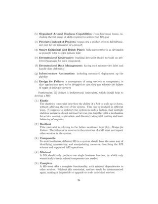 (b) Organized Around Business Capabilities: cross-functional teams, in-
cluding the full range of skills required to achieve the MS goal
(c) Products instead of Projects: teams own a product over its full lifetime,
not just for the remainder of a project
(d) Smart Endpoints and Dumb Pipes: each microservice is as decoupled
as possible with its own domain logic
(e) Decentralized Governance: enabling developer choice to build on pre-
ferred languages for each component.
(f) Decentralized Data Management: having each microservice label and
handle data diﬀerently
(g) Infrastructure Automation: including automated deployment up the
pipeline
(h) Design for Failure: a consequence of using services as components, is
that applications need to be designed so that they can tolerate the failure
of single or multiple services
Furthermore, [7] deﬁned 5 architectural constraints, which should help to
develop a MS:
(1.) Elastic
The elasticity constraint describes the ability of a MS to scale up or down,
without aﬀecting the rest of the system. This can be realized in diﬀerent
ways. [7] suggests to architect the system in such a fashion, that multiple
stateless instances of each microservice can run, together with a mechanism
for service naming, registration, and discovery along with routing and load-
balancing of requests.
(2.) Resilient
This constraint is referring to the before mentioned trait (h) - Design for
Failure. The failure of or an error in the execution of a MS must not impact
other services in the system.
(3.) Composable
To avoid confusion, diﬀerent MS in a system should have the same way of
identifying, representing, and manipulating resources, describing the API
schema and supported API operations.
(4.) Minimal
A MS should only perform one single business function, in which only
semantically closely related components are needed.
(5.) Complete
A MS must oﬀer a complete functionality, with minimal dependencies to
other services. Without this constraint, services would be interconnected
again, making it impossible to upgrade or scale individual services.
24
 