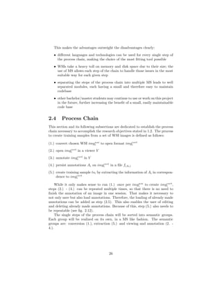 This makes the advantages outweight the disadvantages clearly:
• diﬀerent languages and technologies can be used for every single step of
the process chain, making the choice of the most ﬁtting tool possible
• WSIs take a heavy toll on memory and disk space due to their size; the
use of MS allows each step of the chain to handle those issues in the most
suitable way for each given step
• separating the steps of the process chain into multiple MS leads to well
separated modules, each having a small and therefore easy to maintain
codebase
• other bachelor/master students may continue to use or work on this project
in the future, further increasing the beneﬁt of a small, easily maintainable
code base
2.4 Process Chain
This section and its following subsections are dedicated to establish the process
chain necessary to accomplish the research objectives stated in 1.2. The process
to create training samples from a set of WSI images is deﬁned as follows:
(1.) convert chosen WSI imgwsi
i to open format imgcvrt
i
(2.) open imgcvrt
i in a viewer V
(3.) annotate imgcvrt
i in V
(4.) persist annotations Ai on imgcvrt
i in a ﬁle f(Ai)
(5.) create training sample tsi by extracting the information of Ai in correspon-
dence to imgcvrt
i
While it only makes sense to run (1.) once per imgwsi
i to create imgcvrt
i ,
steps (2.) - (4.) can be repeated multiple times, so that there is no need to
ﬁnish the annotation of an image in one session. That makes it necessary to
not only save but also load annotations. Therefore, the loading of already made
annotations can be added as step (2.5). This also enables the user of editing
and deleting already made annotations. Because of this, step (5.) also needs to
be repeatable (see ﬁg. 2.12).
The single steps of the process chain will be sorted into semantic groups.
Each group will be realized on its own, in a MS like fashion. The semantic
groups are: conversion (1.), extraction (5.) and viewing and annotation (2. -
4.).
26
 
