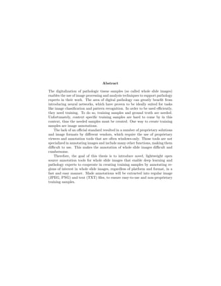 Abstract
The digitalization of pathologic tissue samples (so called whole slide images)
enables the use of image processing and analysis techniques to support pathology
experts in their work. The area of digital pathology can greatly beneﬁt from
introducing neural networks, which have proven to be ideally suited for tasks
like image classiﬁcation and pattern recognition. In order to be used eﬃciently,
they need training. To do so, training samples and ground truth are needed.
Unfortunately, context speciﬁc training samples are hard to come by in this
context, thus the needed samples must be created. One way to create training
samples are image annotations.
The lack of an oﬃcial standard resulted in a number of proprietary solutions
and image formats by diﬀerent vendors, which require the use of proprietary
viewers and annotation tools that are often windows-only. Those tools are not
specialized in annotating images and include many other functions, making them
diﬃcult to use. This makes the annotation of whole slide images diﬃcult and
cumbersome.
Therefore, the goal of this thesis is to introduce novel, lightweight open
source annotation tools for whole slide images that enable deep learning and
pathology experts to cooperate in creating training samples by annotating re-
gions of interest in whole slide images, regardless of platform and format, in a
fast and easy manner. Made annotations will be extracted into regular image
(JPEG, PNG) and text (TXT) ﬁles, to ensure easy-to-use and non-proprietary
training samples.
 